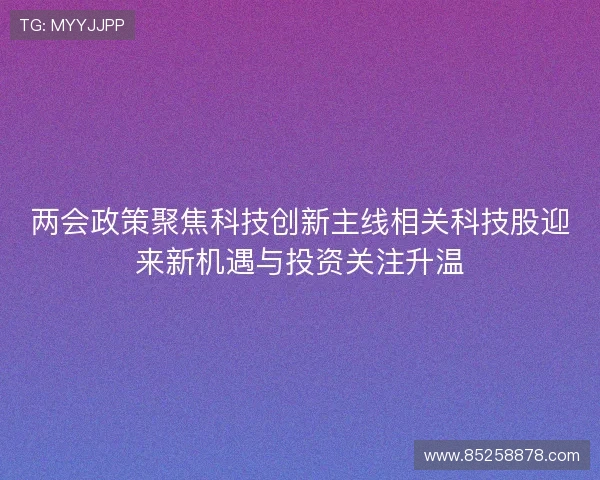 两会政策聚焦科技创新主线相关科技股迎来新机遇与投资关注升温